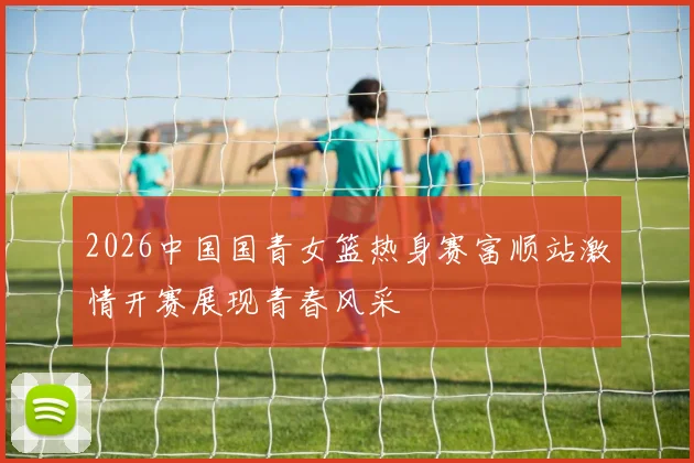 2026中国国青女篮热身赛富顺站激情开赛展现青春风采