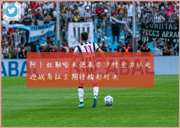 阿卜杜勒哈米德表示沙特全力以赴迎战乌拉圭期待精彩对决