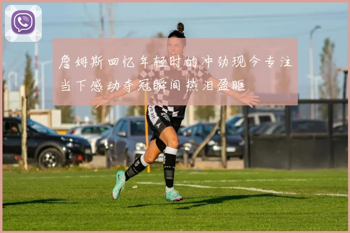 詹姆斯回忆年轻时的冲劲现今专注当下感动夺冠瞬间热泪盈眶