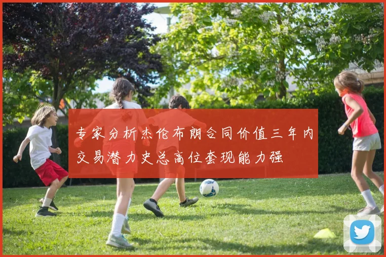 专家分析杰伦布朗合同价值三年内交易潜力史总高位套现能力强