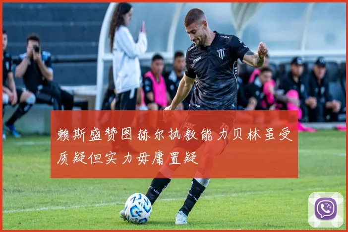 赖斯盛赞图赫尔执教能力贝林虽受质疑但实力毋庸置疑
