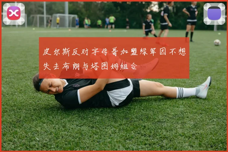皮尔斯反对字母哥加盟绿军因不想失去布朗与塔图姆组合