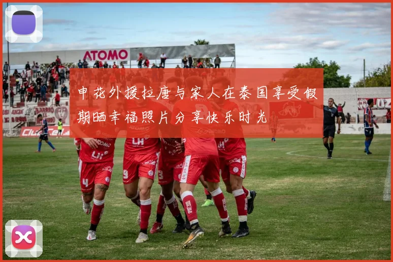 申花外援拉唐与家人在泰国享受假期晒幸福照片分享快乐时光