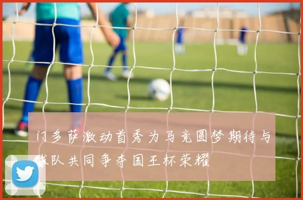 门多萨激动首秀为马竞圆梦期待与球队共同争夺国王杯荣耀