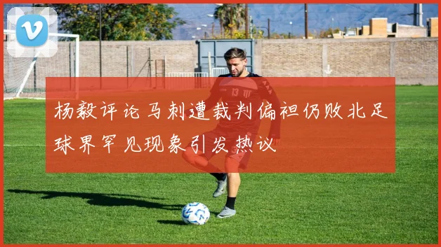 杨毅评论马刺遭裁判偏袒仍败北足球界罕见现象引发热议