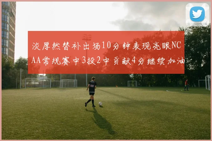 淡厚然替补出场10分钟表现亮眼NCAA常规赛中3投2中贡献4分继续加油