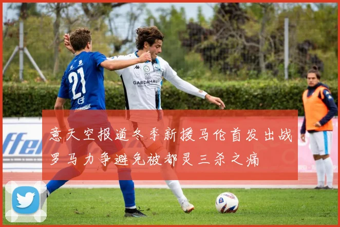 意天空报道冬季新援马伦首发出战罗马力争避免被都灵三杀之痛