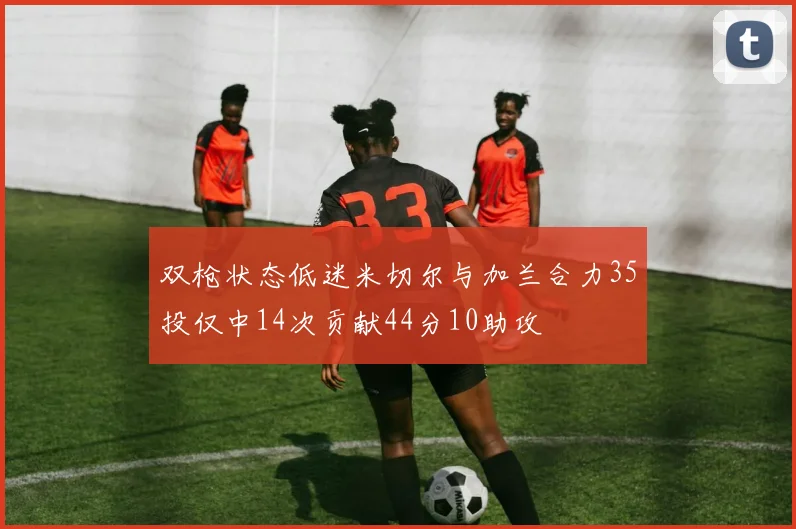 双枪状态低迷米切尔与加兰合力35投仅中14次贡献44分10助攻
