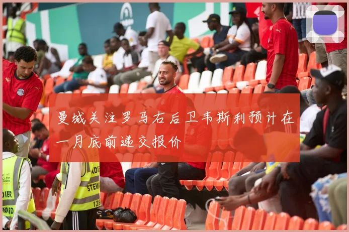 曼城关注罗马右后卫韦斯利预计在一月底前递交报价