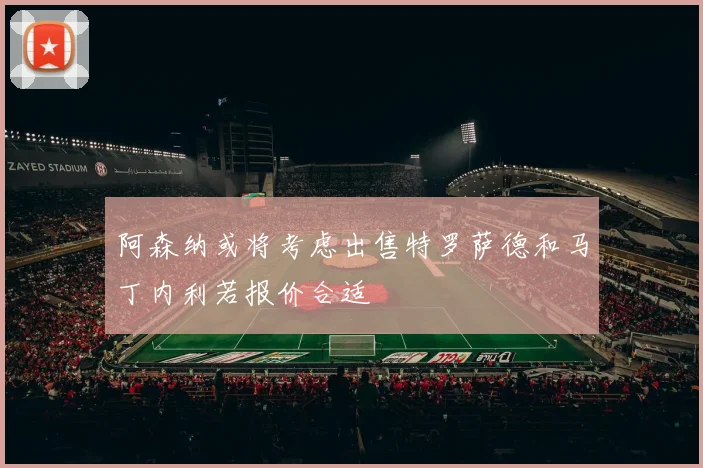 阿森纳或将考虑出售特罗萨德和马丁内利若报价合适