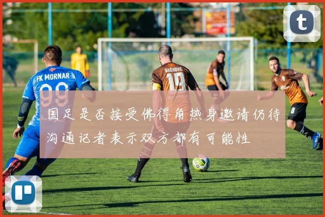国足是否接受佛得角热身邀请仍待沟通记者表示双方都有可能性