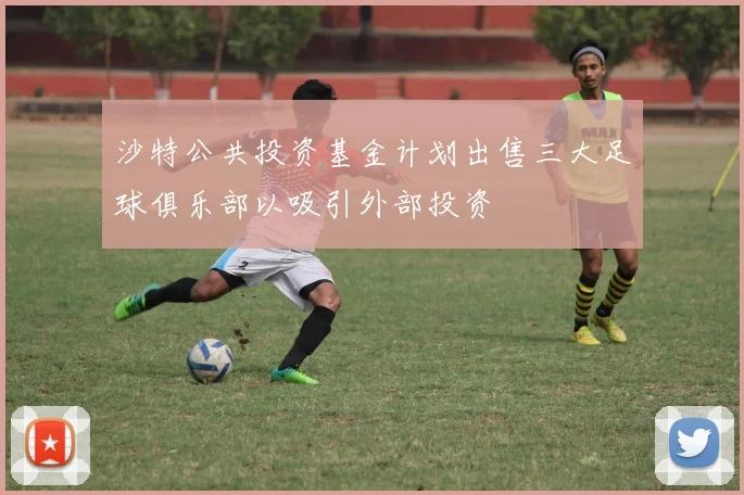 沙特公共投资基金计划出售三大足球俱乐部以吸引外部投资