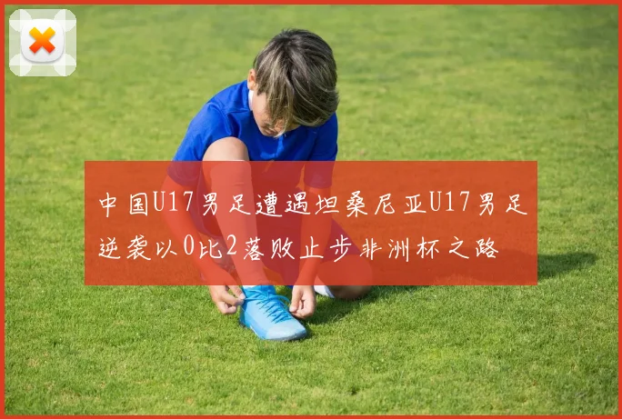 中国U17男足遭遇坦桑尼亚U17男足逆袭以0比2落败止步非洲杯之路